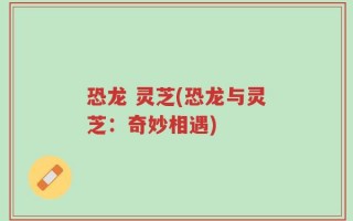 恐龙 灵芝(恐龙与灵芝：奇妙相遇)