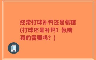 经常打球补钙还是氨糖(打球还是补钙？氨糖真的需要吗？)