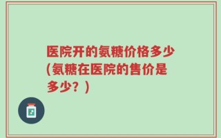 医院开的氨糖价格多少(氨糖在医院的售价是多少？)