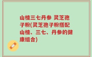 山楂三七丹参 灵芝孢子粉(灵芝孢子粉搭配山楂、三七、丹参的健康组合)