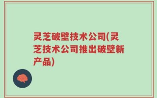 灵芝破壁技术公司(灵芝技术公司推出破壁新产品)