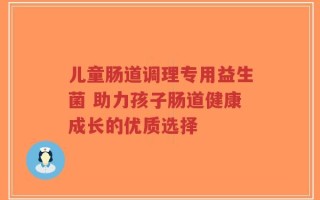 儿童肠道调理专用益生菌 助力孩子肠道健康成长的优质选择