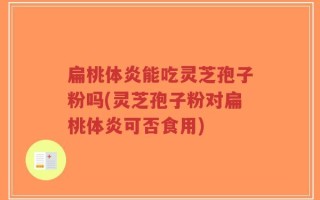 扁桃体炎能吃灵芝孢子粉吗(灵芝孢子粉对扁桃体炎可否食用)