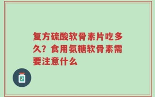 复方硫酸软骨素片吃多久？食用氨糖软骨素需要注意什么