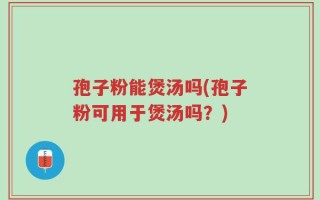 孢子粉能煲汤吗(孢子粉可用于煲汤吗？)