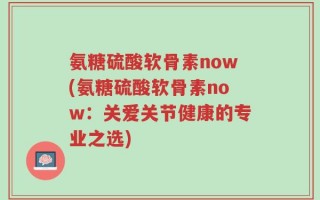 氨糖硫酸软骨素now(氨糖硫酸软骨素now：关爱关节健康的专业之选)