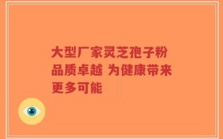 大型厂家灵芝孢子粉 品质卓越 为健康带来更多可能