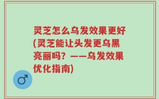 灵芝怎么乌发效果更好(灵芝能让头发更乌黑亮丽吗？——乌发效果优化指南)