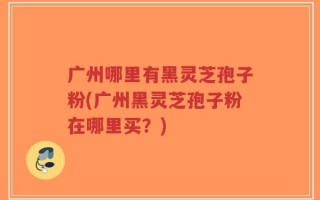 广州哪里有黑灵芝孢子粉(广州黑灵芝孢子粉在哪里买？)