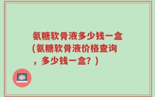 氨糖软骨液多少钱一盒(氨糖软骨液价格查询，多少钱一盒？)