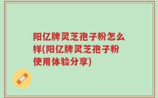 阳亿牌灵芝孢子粉怎么样(阳亿牌灵芝孢子粉使用体验分享)