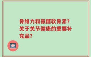 骨维力和氨糖软骨素？关于关节健康的重要补充品？