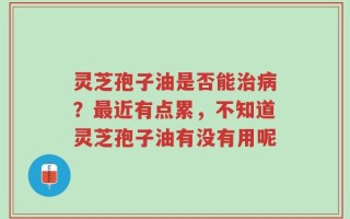 灵芝孢子油是否能治病？最近有点累，不知道灵芝孢子油有没有用呢