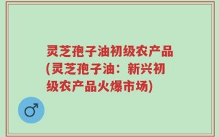 灵芝孢子油初级农产品(灵芝孢子油：新兴初级农产品火爆市场)