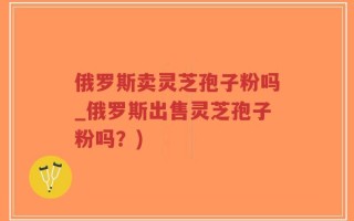 俄罗斯卖灵芝孢子粉吗_俄罗斯出售灵芝孢子粉吗？)