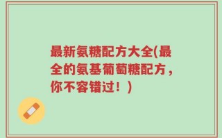 最新氨糖配方大全(最全的氨基葡萄糖配方，你不容错过！)