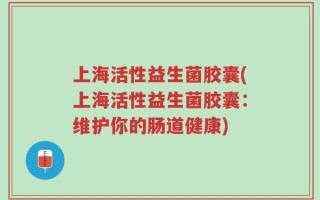 上海活性益生菌胶囊(上海活性益生菌胶囊：维护你的肠道健康)