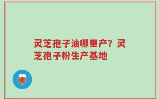 灵芝孢子油哪里产？灵芝孢子粉生产基地