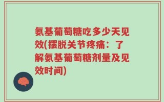 氨基葡萄糖吃多少天见效(摆脱关节疼痛：了解氨基葡萄糖剂量及见效时间)