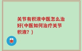 关节有积液中医怎么治好(中医如何治疗关节积液？)
