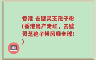 香港 去壁灵芝孢子粉(香港出产走红，去壁灵芝孢子粉风靡全球！)