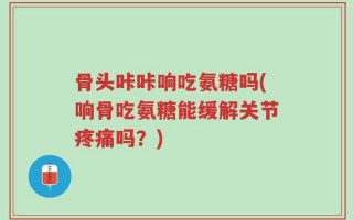 骨头咔咔响吃氨糖吗(响骨吃氨糖能缓解关节疼痛吗？)