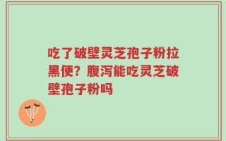 吃了破壁灵芝孢子粉拉黑便？腹泻能吃灵芝破壁孢子粉吗