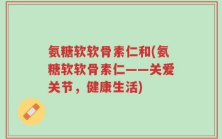 氨糖软软骨素仁和(氨糖软软骨素仁——关爱关节，健康生活)