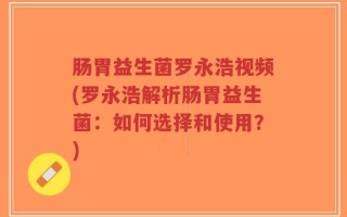 肠胃益生菌罗永浩视频(罗永浩解析肠胃益生菌：如何选择和使用？)