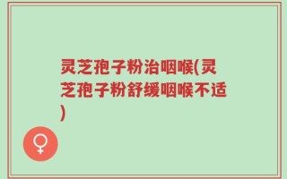 灵芝孢子粉治咽喉(灵芝孢子粉舒缓咽喉不适)