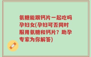 氨糖能跟钙片一起吃吗孕妇女(孕妇可否同时服用氨糖和钙片？助孕专家为你解答)