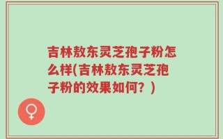 吉林敖东灵芝孢子粉怎么样(吉林敖东灵芝孢子粉的效果如何？)