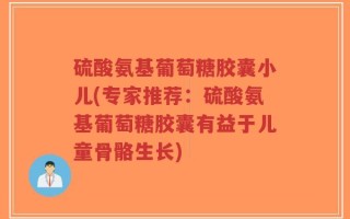 硫酸氨基葡萄糖胶囊小儿(专家推荐：硫酸氨基葡萄糖胶囊有益于儿童骨骼生长)