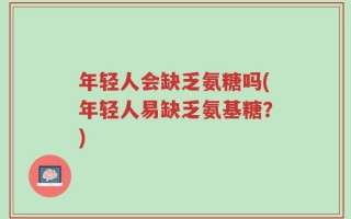 年轻人会缺乏氨糖吗(年轻人易缺乏氨基糖？)