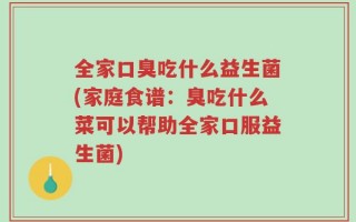 全家口臭吃什么益生菌(家庭食谱：臭吃什么菜可以帮助全家口服益生菌)