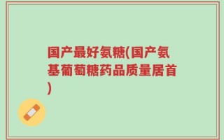 国产最好氨糖(国产氨基葡萄糖药品质量居首)
