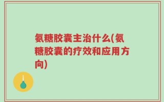氨糖胶囊主治什么(氨糖胶囊的疗效和应用方向)