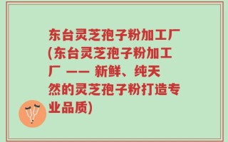 东台灵芝孢子粉加工厂(东台灵芝孢子粉加工厂 —— 新鲜、纯天然的灵芝孢子粉打造专业品质)