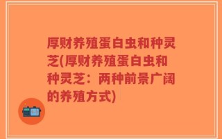 厚财养殖蛋白虫和种灵芝(厚财养殖蛋白虫和种灵芝：两种前景广阔的养殖方式)