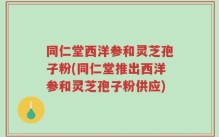 同仁堂西洋参和灵芝孢子粉(同仁堂推出西洋参和灵芝孢子粉供应)