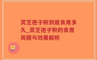 灵芝孢子粉到底食用多久_灵芝孢子粉的食用周期与效果解析