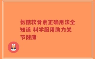 氨糖软骨素正确用法全知道 科学服用助力关节健康