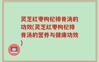 灵芝红枣枸杞排骨汤的功效(灵芝红枣枸杞排骨汤的营养与健康功效)