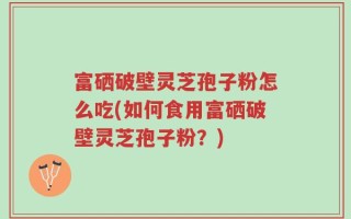 富硒破壁灵芝孢子粉怎么吃(如何食用富硒破壁灵芝孢子粉？)
