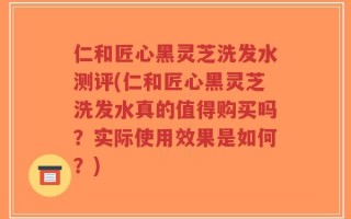 仁和匠心黑灵芝洗发水测评(仁和匠心黑灵芝洗发水真的值得购买吗？实际使用效果是如何？)