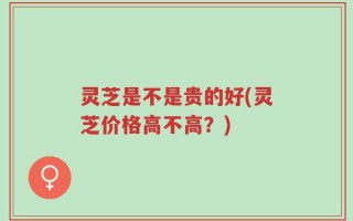 灵芝是不是贵的好(灵芝价格高不高？)