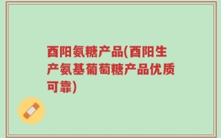 酉阳氨糖产品(酉阳生产氨基葡萄糖产品优质可靠)