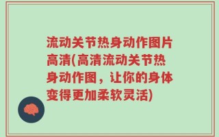 流动关节热身动作图片高清(高清流动关节热身动作图，让你的身体变得更加柔软灵活)