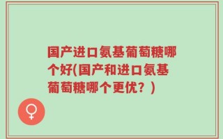 国产进口氨基葡萄糖哪个好(国产和进口氨基葡萄糖哪个更优？)