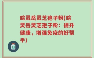 皖灵岳灵芝孢子粉(皖灵岳灵芝孢子粉：提升健康，增强免疫的好帮手)